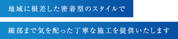 地域に根差した密着型のスタイルで細部まで気を配った丁寧な施工を提供いたします